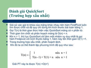 Đánh giá QuickSort  (Trường hợp xấu nhất) Giả sử các giá trị khóa của mảng khác nhau nên hàm FindPivot luôn tìm được chốt và đệ quy chỉ dừng khi kích thước bài toán bằng 1. Gọi T(n) là thời gian thức hiện việc QuickSort mảng có n phần tử. Thời gian tìm chốt và phân hoạch mảng là O(n) = n. Khi n = 1, thủ tục QuickSort chỉ làm một nhiệm vụ duy nhất là gọi hàm Findpivot với kích thước bằng 1, hàm này tốn thời gian O(1) =1.  Trong trường hợp xấu nhất, phân hoạch lệch. Khi đó ta có thể thành lập phương trình đệ quy như sau: Giải PT này ta được T(n) =O(n 2 )   