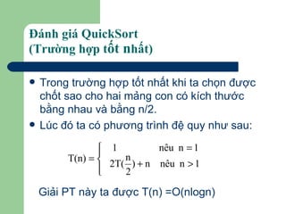 Đánh giá QuickSort  (Trường hợp t ốt n hất) Trong trường hợp tốt nhất khi ta chọn được chốt sao cho hai mảng con có kích thước bằng nhau và bằng n/2. Lúc đó ta có phương trình đệ quy như sau: Giải PT này ta được T(n) =O(nlogn)  