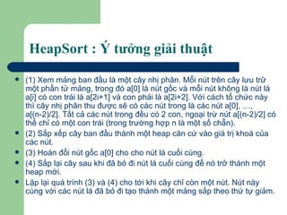 HeapSort : Ý tưởng giải thuật  (1) Xem mảng ban đầu là một cây nhị phân. Mỗi nút trên cây lưu trữ một phần tử mảng, trong đó a[0] là nút gốc và mỗi nút không là nút lá a[i] có con trái là a[2i+1] và con phải là a[2i+2]. Với cách tổ chức này thì cây nhị phân thu được sẽ có các nút trong là các nút a[0], …, a[(n-2)/2]. Tất cả các nút trong đều có 2 con, ngoại trừ nút a[(n-2)/2] có thể chỉ có một con trái (trong trường hợp n là một số chẵn). (2) Sắp xếp cây ban đầu thành một heap căn cứ vào giá trị khoá của các nút. (3) Hoán đổi nút gốc a[0] cho cho nút lá cuối cùng. (4) Sắp lại cây sau khi đã bỏ đi nút lá cuối cùng để nó trở thành một heap mới.  Lặp lại quá trình (3) và (4) cho tới khi cây chỉ còn một nút. Nút này cùng với các nút lá đã bỏ đi tạo thành một mảng sắp theo thứ tự giảm.  