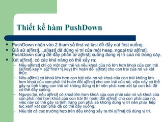 Thiết kế hàm PushDown PushDown nhận vào 2 tham số first và last để đẩy nút first xuống.  Giả sử a[first],..,a[last] đã đúng vị trí của một heap, ngoại trừ a[first]. PushDown dùng để đẩy phần tử a[first] xuống đúng vị trí của nó trong cây. Xét a[first], có các khả năng có thể xẩy ra: Nếu a[firrst] chỉ có một con trái và nếu khoá của nó lớn hơn khoá của con trái (a[first].key > a[2*first+1].key) thì hoán đổi a[first] cho con trái của nó và kết thúc.  Nếu a[first] có khoá lớn hơn con trái của nó và khoá của con trái không lớn hơn khoá của con phải thì hoán đổi a[first] cho con trái của nó, việc này có thể gây ra tình trạng con trái sẽ không đúng vị trí nên phải xem xét lại con trái để có thể đẩy xuống. Ngược lại, nếu a[first] có khoá lớn hơn khoá của con phải của nó và khoá của con phải nhỏ hơn khoá của con trái thì hoán đổi a[first] cho con phải của nó, việc này có thể gây ra tình trạng con phải sẽ không đúng vị trí nên phải  tiếp tục xem xét con phải để có thể đẩy xuống. Nếu tất cả các trường hợp trên đều không xẩy ra thì a[first] đã đúng vị trí. 