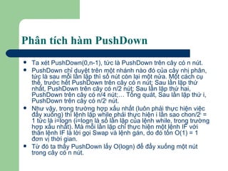 Phân tích hàm PushDown  Ta xét PushDown(0,n-1), tức là PushDown trên cây có n nút.  PushDown chỉ duyệt trên một nhánh nào đó của cây nhị phân, tức là sau mỗi lần lặp thì số nút còn lại một nửa. Một cách cụ thể, trước hết PushDown trên cây có n nút; Sau lần lặp thứ nhất, PushDown trên cây có n/2 nút; Sau lần lặp thứ hai, PushDown trên cây có n/4 nút;… Tổng quát, Sau lần lặp thứ i, PushDown trên cây có n/2 i  nút. Như vậy, trong trường hợp xấu nhất (luôn phải thực hiện việc đẩy xuống) thì lệnh lặp while phải thực hiện i lần sao chon/2 i  = 1 tức là i=logn (i=logn là số lần lặp của lệnh while, trong trường hợp xấu nhất). Mà mỗi lần lặp chỉ thực hiện một lệnh IF với thân lệnh IF là lời gọi Swap và lệnh gán, do đó tốn O(1) = 1 đơn vị thời gian.  Từ đó ta thấy PushDown lấy O(logn) để đẩy xuống một nút trong cây có n nút. 