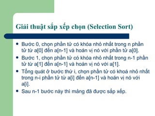 Giải thuật sắp xếp chọn (Selection Sort) Bước 0, chọn phần tử có khóa nhỏ nhất trong n phần tử từ a[0] đến a[n-1] và hoán vị nó với phần tử a[0]. Bước 1, chọn phần tử có khóa nhỏ nhất trong n-1 phần tử từ a[1] đến a[n-1] và hoán vị nó với a[1]. Tổng quát ở bước thứ i, chọn phần tử có khoá nhỏ nhất trong n-i phần tử từ a[i] đến a[n-1] và hoán vị nó với a[i]. Sau n-1 bước này thì mảng đã được sắp xếp. 