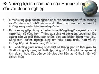 Những lợi ích căn bản của E-marketing đối với doanh nghiệp E-marketing giúp doanh nghiệp có được các thông tin về thị trường và đối tác nhanh nhất và rẻ nhất, khai thác mọi cơ hội của thị trường trong nước, khu vực và quốc tế 2.  E-marketing giúp cho quá trình chia sẻ thông tin giữa người mua và người bán dễ dàng hơn. Thông qua chia xẻ thông tin, doanh nghiệp quảng cáo và giới thiệu sản phẩm đến các khách hàng mục tiêu. Đồng thời, doanh nghiệp cũng tìm hiểu được nhiều hơn về thị trường, tiếp cận khách hàng tốt hơn. 3.  E –  m arketing giảm những khác biệt về không gian và thời gian, từ đó dễ dàng xây dựng và thiết lập, củng cố và duy trì các quan hệ kinh doanh hơn. Các bên có thể giao dịch liên tục và thuận tiện với chi phí thấp 