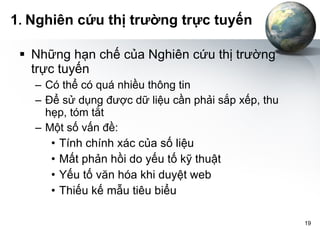 1 .  Nghiên cứu thị trường trực tuyến Những hạn chế của Nghiên cứu thị trường trực tuyến Có thể có quá nhiều thông tin Để sử dụng được dữ liệu cần phải sắp xếp, thu hẹp, tóm tắt Một số vấn đề: Tính chính xác của số liệu Mất phản hồi do yếu tố kỹ thuật Yếu tố văn hóa khi duyệt web Thiếu kế mẫu tiêu biểu 