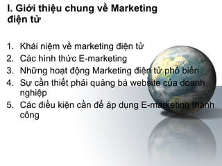I. Giới thiệu chung về Marketing  điện tử Khái niệm về marketing điện tử Các hình thức E-marketing Những hoạt động Marketing điện tử phổ biến Sự cần thiết phải quảng bá website của doanh nghiệp Các điều kiện cần để áp dụng E-marketing thành công 
