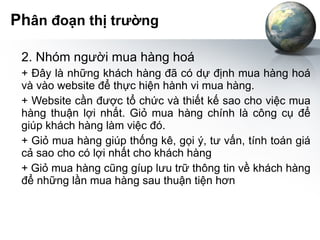 Ph ân đoạn thị trường 2. Nhóm người mua hàng hoá + Đây là những khách hàng đã có dự định mua hàng hoá và vào website để thực hiện hành vi mua hàng. + Website cần được tổ chức và thiết kế sao cho việc mua hàng thuận lợi nhất. Giỏ mua hàng chính là công cụ để giúp khách hàng làm việc đó. + Giỏ mua hàng giúp thống kê, gọi ý, tư vấn, tính toán giá cả sao cho có lợi nhất cho khách hàng + Giỏ mua hàng cũng gíup lưu trữ thông tin về khách hàng để những lần mua hàng sau thuận tiện hơn 