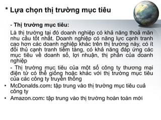 * Lựa chọn thị trường mục tiêu -  Thị   trường mục tiêu: Là thị trường tại đó doanh nghiệp có khả năng thoả mãn nhu cầu tốt nhất. Doanh nghiệp có năng lực cạnh tranh cao hơn các doanh nghiệp khác trên thị trường này, có ít đối thủ cạnh tranh tiềm tàng, có khả năng đáp ứng các mục tiêu về doanh số, lợi nhuận, thị phần của doanh nghiệp - Thị trường mục tiêu của một số công ty thương mại điện tử có thể giống hoặc khác với thị trường mục tiêu của các công ty truyền thống McDonalds.com :  tập trung vào thị trường mục tiêu cuả công ty Amazon.com :  tập trung vào thị trường hoàn toàn mới 