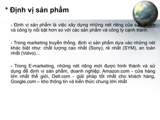 * Định vị sản phẩm - Định vị sản phẩm là việc xây dựng những nét riêng của sản phẩm và công ty nổi bật hơn so với các sản phẩm và công ty cạnh tranh. - Trong marketing truyền thống, định vị sản phẩm dựa vào những nét khác biệt như: chất lượng cao nhất (Sony), rẻ nhất (SYM), an toàn nhất (Volvo)…  - Trong E-marketing, những nét riêng mới được hình thành và sử dụng để định vị sản phẩm, doanh nghiệp: Amazon.com - cửa hàng lớn nhất thế giới, Dell.com - giải pháp tốt nhất cho khách hàng, Google.com – kho thông tin và kiến thức chung lớn nhất 