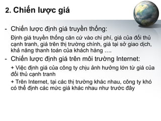 2.  Chiến lược giá Chiến lược định giá truyền thống: Định giá truyền thống căn cứ vào chi phí, giá của đối thủ cạnh tranh, giá trên thị trường chính, giá tại sở giao dịch, khả năng thanh toán của khách hàng …. Chiến lược định giá trên môi trường Internet: + Việc định giá của công ty chịu ảnh hưởng lớn từ giá của đối thủ cạnh tranh + Trên Internet, tại các thị trường khác nhau, công ty khó có thể định các mức giá khác nhau như trước đây 
