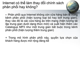 Internet có thể làm thay đổi chính sách phân phối hay không? +  Ph ân phối qua Internet không còn cửa hàng bán lẻ trong kênh phân phối (hiện tượng loại bỏ hay bớt trung gian), thay vào đó là các cửa hàng ảo trên mạng (hiện tượng tái lập trung gian dưới dạng thức mới) và xuất hiện thêm các Catalogue MP3 như một trung gian bắt buộc trong kênh phân phối (hiện tượng thêm trung gian) + Trong mô hình phân phối này, quyền lựa chọn của khách hàng được mở rộng đáng kể 