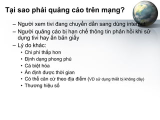 Tại sao phải quảng cáo trên mạng? Người xem tivi đang chuyển dần sang dùng internet Người quảng cáo bị hạn chế thông tin phản hồi khi sử dụng tivi hay ấn bản giấy Lý do khác: Chi phí thấp hơn Định dạng phong phú Cá biệt hóa Ấn định được thời gian Có thể căn cứ theo địa điểm ( VD sử dụng thiết bị không dây) Thương hiệu số 