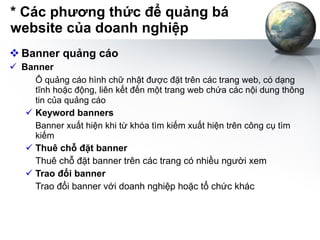 * Các phương thức để quảng bá website của doanh nghiệp Banner quảng cáo Banner Ô  quảng cáo hình chữ nhật được đặt trên các trang web, có dạng tĩnh hoặc động, liên kết đến một trang web chứa các nội dung thông tin của quảng cáo   Keyword banners Banner xuất hiện khi từ khóa tìm kiếm xuất hiện trên công cụ tìm kiếm Thuê chỗ đặt banner   Thuê chỗ đặt banner trên các trang có nhiều người xem Trao đổi banner   Trao đổi banner với doanh nghiệp hoặc tổ chức khác 