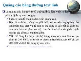 Quảng cáo bằng đường text link Là quảng cáo bằng chữ có đường link đến website hay sản phẩm dịch vụ của công ty Phải có tiêu đề cho nội dung cần quảng cáo. Địa chỉ website; thông tin giới thiệu về website hay quảng cáo sản phẩm hay dịch vụ để bạn có thể đăng kí vào bất kỳ danh bạ nào trên Internet phục vụ việc tra cứu, tìm kiếm sản phẩm dịch vụ của các cỗ máy chủ tìm kiếm. VD: Để đăng ký được vào hệ thống directory của Yahoo bạn phải trả 299 USD/ năm còn ở VietnamTradeFair.com thì chỉ có 200.000 VNĐ/1 lần đăng ký mãi mãi. www.yahoo.com   [email_address]   