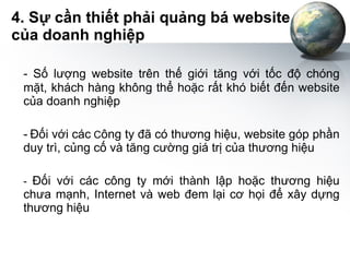 4. Sự cần thiết phải quảng bá website của doanh nghiệp - Số lượng website trên thế giới tăng với tốc độ chóng mặt, khách hàng không thể hoặc rất khó biết đến website của doanh nghiệp -   Đối với các  C ông ty đã có thương hiệu, website góp phần duy trì, củng cố và tăng cường giá trị của thương hiệu -  Đối với các công ty mới thành lập hoặc thương hiệu chưa mạnh, Internet và web đem lại cơ họi để xây dựng thương hiệu 