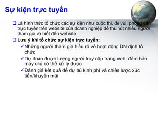 Sự kiện trực tuyến Là hình thức tổ chức các sự kiện như cuộc thi, đố vui, phỏng vấn trực tuyến trên website của doanh nghiệp để thu hút nhiều người tham gia và biết đến website Lưu ý khi tổ chức sự kiện trực tuyến: Những người tham gia hiểu rõ về hoạt động DN định tổ chức Dự đoán được lượng người truy cập trang web, đảm bảo máy chủ có thể xử lý được Đánh giá kết quả để dự trù kinh phí và chiến lược xúc tiến/khuyến mãi 