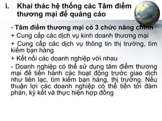 Khai thác hệ thống các Tâm điểm thương mại để quảng cáo -  Tâm điểm thương mại có 3 chức năng chính + Cung cấp các dịch vụ kinh doanh thương mại + Cung cấp các dịch vụ thông tin thị trường, tìm kiếm bạn hàng + Kết nối các doanh nghiệp với nhau - Doanh nghiệp có thể sử dụng tâm điểm thương mại để tiến hành các hoạt động trước giao dịch như liên lạc, tìm kiếm bạn hàng, thị trường. Nếu thuận lợi các doanh nghiệp có thể tiến tới đàm phán, ký kết và thực hiện hợp đồng 