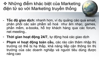 Những điểm khác biệt của Marketing điện tử so với Marketing truyền thống Tốc độ giao dịch:  nhanh hơn, ví dụ quảng cáo qua email, phân phối các sản phẩm số hoá  như âm nhạc, games, phần mềm, e-books, hỗ trợ khách hàng qua các forum, net meeting.. Thời gian hoạt động 24/7 ,  tự động hoá các giao dịch Phạm vi hoạt động toàn cầu,   các rào cản thâm nhập thị trường có thể bị hạ thấp, khả năng tiếp cận thông tin thị trường của các doanh nghiệp và người tiêu dùng được nâng cao 