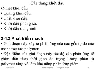 Các dạng khởi đầu
•Nhiệt khởi đầu.
• Quang khởi đầu.
• Chất khởi đầu.
• Khởi đầu phóng xạ.
• Khởi đầu dung môi.

2.4.2 Phát triển mạch
• Giai đoạn này xảy ra phản ứng của các gốc tự do của
monomer tạo polymer.
• Đặc điểm của giai đoạn này tốc độ của phản ứng sẽ
giảm dần theo thời gian do trọng lượng phân tử
polymer tăng và làm khả năng phản ứng giảm.
  12/23/2010           MaMH 605002   Trùng hợp mạch   10
 