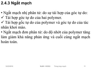 2.4.3 Ngắt mạch

• Ngắt mạch nhị phân tử: do sự tái hợp của góc tự do:
 Tái hợp góc tự do của hai polymer.
 Tái hợp gốc tự do của polymer và góc tự do của tác
nhân khơi mào.
• Ngắt mạch đơn phân tử: do độ nhớt của polymer tăng
làm giảm khả năng phản ứng và cuối cùng ngắt mạch
hoàn toàn.




  12/23/2010           MaMH 605002   Trùng hợp mạch   11
 
