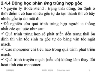 2.4.4 Động học phản ứng trùng hợp gốc
• Nguyên lý Bodenstend : trạng thái dừng, ổn định ở
thời điểm t có bao nhiêu gốc tự do tạo thành thì có bấy
nhiêu gốc tự do mất đi.
• Để nghiên cứu quá trình trùng hợp người ta thống
nhất các qui uớc như sau:
 Quá trình trùng hợp sẽ phát triển đến trạng thái ổn
định thì vận tốc sinh ra gốc tự do bằng vận tốc ngắt
mạch.
 Các monomer chỉ tiêu hao trong quá trình phát triển
mạch.
 Quá trình truyền mạch (nếu có) không làm thay đổi
hoạt tính của monomer.
  12/23/2010            MaMH 605002   Trùng hợp mạch   12
 