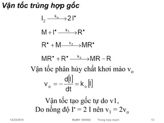 Vận tốc trùng hợp gốc




               Vận tốc phân hủy chất khơi mào vo



                   Vận tốc tạo gốc tự do v1,
                Do nồng độ I• = 2 I nên v1 = 2vo
  12/23/2010                MaMH 605002   Trùng hợp mạch   13
 