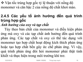  Vận tốc trùng hợp gốc tỷ lệ thuận với nồng độ
monomer và căn bậc 2 của nồng độ chất khơi mào.

2.4.5 Các yếu tố ảnh hưởng đến quá trình
trùng hợp gốc
Ảnh hưởng của oxy và tạp chất
  Tùy theo bản chất của monomer và điều kiện phản
ứng mà oxy và các tạp chất ảnh hưởng đến quá trình
phản ứng. Các tạp chất và oxy có thể tác dụng với
monomer tạo hợp chất hoạt động kích thích phản ứng
hoặc tạo hợp chất bền gây ức chế phản ứng. Vì vậy,
quá trình phản ứng đòi hỏi monomer phải thật tinh
khiết và thực hiện trong môi trường khí trơ.
  12/23/2010          MaMH 605002   Trùng hợp mạch   16
 