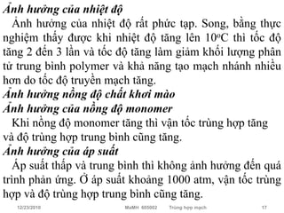 Ảnh hưởng của nhiệt độ
  Ảnh hưởng của nhiệt độ rất phức tạp. Song, bằng thực
nghiệm thấy được khi nhiệt độ tăng lên 10oC thì tốc độ
tăng 2 đến 3 lần và tốc độ tăng làm giảm khối lượng phân
tử trung bình polymer và khả năng tạo mạch nhánh nhiều
hơn do tốc độ truyền mạch tăng.
Ảnh hưởng nồng độ chất khơi mào
Ảnh hưởng của nồng độ monomer
  Khi nồng độ monomer tăng thì vận tốc trùng hợp tăng
và độ trùng hợp trung bình cũng tăng.
Ảnh hưởng của áp suất
  Áp suất thấp và trung bình thì không ảnh hưởng đến quá
trình phản ứng. Ở áp suất khoảng 1000 atm, vận tốc trùng
hợp và độ trùng hợp trung bình cũng tăng.
  12/23/2010            MaMH 605002   Trùng hợp mạch   17
 