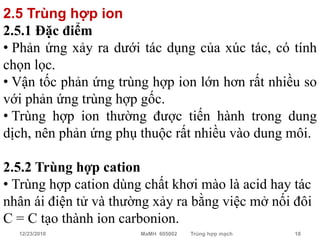 2.5 Trùng hợp ion
2.5.1 Đặc điểm
• Phản ứng xảy ra dưới tác dụng của xúc tác, có tính
chọn lọc.
• Vận tốc phản ứng trùng hợp ion lớn hơn rất nhiều so
với phản ứng trùng hợp gốc.
• Trùng hợp ion thường được tiến hành trong dung
dịch, nên phản ứng phụ thuộc rất nhiều vào dung môi.

2.5.2 Trùng hợp cation
• Trùng hợp cation dùng chất khơi mào là acid hay tác
nhân ái điện tử và thường xảy ra bằng việc mở nối đôi
C = C tạo thành ion carbonion.
  12/23/2010           MaMH 605002   Trùng hợp mạch   18
 