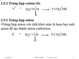 2.5.2 Trùng hợp cation (tt)



2.5.2 Trùng hợp anion
•Trùng hợp anion với chất khơi mào là base hay một
anion để tạo thành anion carbonion.




  12/23/2010           MaMH 605002   Trùng hợp mạch   19
 