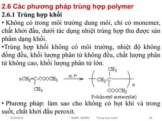 2.6 Các phương pháp trùng hợp polymer
2.6.1 Trùng hợp khối
• Không có trong môi trường dung môi, chỉ có monemer,
chất khởi đầu, dưới tác dụng nhiệt trùng hợp thu được sản
phẩm dạng khối.
•Trùng hợp khối không có môi trường, nhiệt độ không
đồng đều, khối lượng phân tử không đều, chất lượng phân
tử không cao, khối lượng phân tử lớn.




• Phương pháp: làm sao cho không có bọt khí và trong
suốt, chất khởi đầu peroxit.
  12/23/2010            MaMH 605002   Trùng hợp mạch   20
 