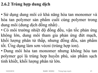 2.6.2 Trùng hợp dung dịch

• Sử dụng dung môi có khả năng hòa tan monomer và
hòa tan polymer sản phẩm cuối cùng polymer trong
dung môi (dung dịch đồng nhất) .
• Có môi trường nhiệt độ đồng đều, vận tốc phản ứng
không lớn, dung môi tham gia phản ứng đứt mạch,
khối lượng phân tử thấp, nhưng đồng đều, sản phẩm
tốt. Ứng dụng làm sơn vécni (trùng hợp ion).
• Dung môi hòa tan monomer nhưng không hòa tan
polymer gọi là trùng hợp huyền phù, sản phẩm sạch
tinh khiết, khối lượng phân tử lớn.

  12/23/2010          MaMH 605002   Trùng hợp mạch   21
 