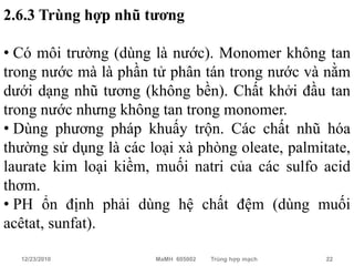 2.6.3 Trùng hợp nhũ tương

• Có môi trường (dùng là nước). Monomer không tan
trong nước mà là phần tử phân tán trong nước và nằm
dưới dạng nhũ tương (không bền). Chất khởi đầu tan
trong nước nhưng không tan trong monomer.
• Dùng phương pháp khuấy trộn. Các chất nhũ hóa
thường sử dụng là các loại xà phòng oleate, palmitate,
laurate kim loại kiềm, muối natri của các sulfo acid
thơm.
• PH ổn định phải dùng hệ chất đệm (dùng muối
acêtat, sunfat).

  12/23/2010           MaMH 605002   Trùng hợp mạch   22
 