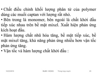 • Chất điều chỉnh khối lượng phân tử của polymer
dùng các muối captan với lượng rất nhỏ.
• Bên trong là monomer, bên ngoài là chất khởi đầu
tiếp xúc nhau trên bề mặt mixel. Xuất hiện phản ứng
kích hoạt đầu.
• Hàm lượng chất nhũ hóa tăng, bề mặt tiếp xúc, bề
mặt mixel tăng, khả năng phản ứng nhiều hơn vận tốc
phản ứng tăng.
• Vận tốc và hàm lượng chất khởi đầu :



  12/23/2010          MaMH 605002   Trùng hợp mạch   23
 