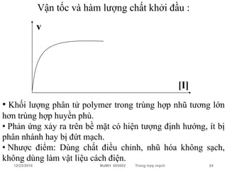 Vận tốc và hàm lượng chất khởi đầu :
                v




                                                             [I]
• Khối lượng phân tử polymer trong trùng hợp nhũ tương lớn
hơn trùng hợp huyền phù.
• Phản ứng xảy ra trên bề mặt có hiện tượng định hướng, ít bị
phân nhánh hay bị đứt mạch.
• Nhược điểm: Dùng chất điều chỉnh, nhũ hóa không sạch,
không dùng làm vật liệu cách điện.
   12/23/2010                 MaMH 605002   Trùng hợp mạch         24
 