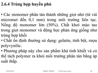 2.6.4 Trùng hợp huyền phù

• Các monomer phân tán thành những giọt nhỏ (từ vài
micromet đến 0,1 mm) trong môi trường liên tục.
Nồng độ monomer lớn (50%). Chất khơi mào tao
trong giọt monomer và động học phản ứng giống như
trùng hợp khối
• Chất ổn định thường sử dụng: gelatin, tinh bột, rượu
polyvynilic.
• Phương pháp này cho sản phẩm khá tinh khiết và có
thể tách polymer ra khỏi môi trường phân tán bằng áp
suất thấp.

  12/23/2010           MaMH 605002   Trùng hợp mạch   25
 