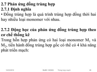 2.7 Phản ứng đồng trùng hợp
2.7.1 Định nghĩa
• Đồng trùng hợp là quá trình trùng hợp đồng thời hai
hay nhiều loại monomer với nhau.

2.7.2 Động học của phản ứng đồng trùng hợp theo
cơ chế thống kê
Trong hỗn hợp phản ứng có hai loại monomer M1 và
M2, tiến hành đồng trùng hợp gốc có thể có 4 khả năng
phát triển mạch:



  12/23/2010           MaMH 605002   Trùng hợp mạch   26
 