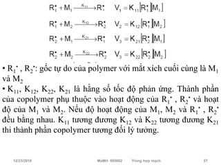 M1, M2: phân tử monomer
• R1• , R2•: gốc tự do của polymer với mắt xích cuối cùng là M1
và M2
• K11, K12, K22, K21 là hằng số tốc độ phản ứng. Thành phần
của copolymer phụ thuộc vào hoạt động của R1• , R2• và hoạt
độ của M1 và M2. Nếu độ hoạt động của M1, M2 và R1• , R2•
đều bằng nhau. K11 tương đương K12 và K22 tương đương K21
thi thành phần copolymer tương đối lý tưởng.


   12/23/2010              MaMH 605002   Trùng hợp mạch   27
 