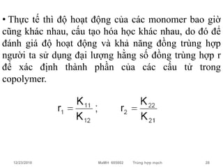 • Thực tế thì độ hoạt động của các monomer bao giờ
cũng khác nhau, cấu tạo hóa học khác nhau, do đó để
đánh giá độ hoạt động và khả năng đồng trùng hợp
người ta sử dụng đại lượng hằng số đồng trùng hợp r
để xác định thành phần của các cấu tử trong
copolymer.




  12/23/2010          MaMH 605002   Trùng hợp mạch   28
 