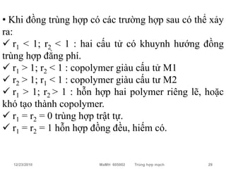 • Khi đồng trùng hợp có các trường hợp sau có thể xảy
ra:
 r1 < 1; r2 < 1 : hai cấu tử có khuynh hướng đồng
trùng hợp đẳng phí.
 r1 > 1; r2 < 1 : copolymer giàu cấu tử M1
 r2 > 1; r1 < 1 : copolymer giàu cấu tư M2
 r1 > 1; r2 > 1 : hỗn hợp hai polymer riêng lẽ, hoặc
khó tạo thành copolymer.
 r1 = r2 = 0 trùng hợp trật tự.
 r1 = r2 = 1 hỗn hợp đồng đều, hiếm có.


  12/23/2010           MaMH 605002   Trùng hợp mạch   29
 