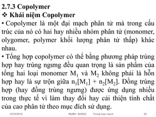 2.7.3 Copolymer
 Khái niệm Copolymer
• Copolymer là một đại mạch phân tử mà trong cấu
trúc của nó có hai hay nhiều nhóm phân tử (monomer,
olygomer, polymer khối lượng phân tử thấp) khác
nhau.
• Tổng hợp copolymer có thể bằng phương pháp trùng
hợp hay trùng ngưng đều quan trọng là sản phẩm của
tổng hai loại monomer M1 và M2 không phải là hỗn
hợp hay là sự trộn giữa n1[M1] + n2[M2]. Đồng trùng
hợp (hay đồng trùng ngưng) được ứng dụng nhiều
trong thực tế vì làm thay đổi hay cải thiện tính chất
của cao phân tử theo mục đích sử dụng.
  12/23/2010           MaMH 605002   Trùng hợp mạch   30
 