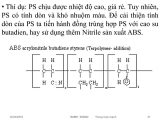 • Thí dụ: PS chịu được nhiệt độ cao, giá rẻ. Tuy nhiên,
PS có tính dòn và khó nhuộm màu. Để cải thiện tính
dòn của PS ta tiến hành đồng trùng hợp PS với cao su
butadien, hay sử dụng thêm Nitrile sản xuất ABS.




  12/23/2010            MaMH 605002   Trùng hợp mạch   31
 