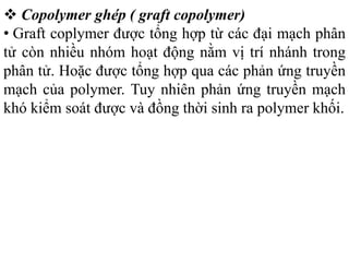  Copolymer ghép ( graft copolymer)
• Graft coplymer được tổng hợp từ các đại mạch phân
tử còn nhiều nhóm hoạt động nằm vị trí nhánh trong
phân tử. Hoặc được tổng hợp qua các phản ứng truyền
mạch của polymer. Tuy nhiên phản ứng truyền mạch
khó kiểm soát được và đồng thời sinh ra polymer khối.
 