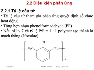 2.2 Điều kiện phản ứng
2.2.1 Tỷ lệ cấu tử
• Tỷ lệ cấu tử tham gia phản ứng quyệt định số chức
hoạt động.
• Tổng hợp nhựa phenolformadehyde (PF)
• Nếu pH < 7 và tỷ lệ P:F = 1 : 1 polymer tạo thành là
mạch thẳng (Novolac)




  12/23/2010           MaMH 605002   Trùng hợp mạch   4
 