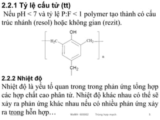 2.2.1 Tỷ lệ cấu tử (tt)
 Nếu pH < 7 và tỷ lệ P:F < 1 polymer tạo thành có cấu
trúc nhánh (resol) hoặc không gian (rezit).




2.2.2 Nhiệt độ
Nhiệt độ là yếu tố quan trong trong phản ứng tổng hợp
các hợp chất cao phân tử. Nhiệt độ khác nhau có thể sẽ
xảy ra phản ứng khác nhau nếu có nhiều phản ứng xảy
ra trong hỗn hợp…
  12/23/2010           MaMH 605002   Trùng hợp mạch   5
 