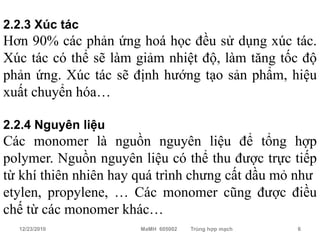 2.2.3 Xúc tác
Hơn 90% các phản ứng hoá học đều sử dụng xúc tác.
Xúc tác có thể sẽ làm giảm nhiệt độ, làm tăng tốc độ
phản ứng. Xúc tác sẽ định hướng tạo sản phẩm, hiệu
xuất chuyển hóa…

2.2.4 Nguyên liệu
Các monomer là nguồn nguyên liệu để tổng hợp
polymer. Nguồn nguyên liệu có thể thu được trực tiếp
từ khí thiên nhiên hay quá trình chưng cất dầu mỏ như
etylen, propylene, … Các monomer cũng được điều
chế từ các monomer khác…
   12/23/2010          MaMH 605002   Trùng hợp mạch   6
 