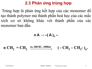 2.3 Phản ứng trùng hợp
 Trùng hợp là phản ứng kết hợp của các monomer để
tạo thành polymer mà thành phần hoá học của các mắc
xích cơ sở không khác với thành phần của các
monomer ban đầu

                    n A → –( A )n –


 n CH2 = CH2     xt, 200 0C, 1000at       ( - CH2 – CH2- )n.



  12/23/2010             MaMH 605002   Trùng hợp mạch     7
 