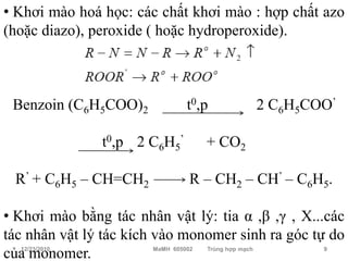• Khơi mào hoá học: các chất khơi mào : hợp chất azo
(hoặc diazo), peroxide ( hoặc hydroperoxide).



 Benzoin (C6H5COO)2             t0,p                  2 C6H5COO’

               t0,p 2 C6H5’          + CO2

 R’ + C6H5 – CH=CH2              R – CH2 – CH’ – C6H5.

• Khơi mào bằng tác nhân vật lý: tia α ,β ,γ , X...các
tác nhân vật lý tác kích vào monomer sinh ra góc tự do
của monomer.
  12/23/2010           MaMH 605002   Trùng hợp mạch           9
 