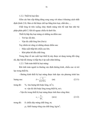 56
1.2.2. Thiết bị loại tấm:
Gồm các bản xếp thẳng đứng song song với nhau ở khoảng cách nhất
định (hình 2.8). Bản có thể được chế tạo bằng kim loại, chất dẻo, ...
Chất lỏng từ trên xuống chảy thành màng trên bề mặt bản nhờ bộ
phận phân phối 2. Khí đi ngược chiều từ dưới lên.
Thiết bị hấp thụ loại màng có những ưu điểm sau:
- Trở lực rất nhỏ.
- Vận tốc chất lỏng lớn (5m/s)
Tuy nhiên nó cũng có những nhược điểm sau:
- Hiệu suất thấp khi chiều cao lớn.
- Khó phân bố đều chất lỏng.
Trong thực tế sản xuất loại thiết bị này được sử dụng tương đối rộng
rãi, đặc biệt để chưng và hấp thụ ở áp suất chân không.
1.2.3. Tính toán thiết bị loại màng:
Khi tính toán người ta thường xác định đường kính, chiều cao và trở
lực trong thiết bị.
- Đường kính thiết bị loại màng được tính dựa vào phương trình lưu
lượng sau:
w
V
D k
785,0
= (m) (2.11)
trong đó: Vk: lưu lượng khí hoặc lỏng, m3
/s;
w: vận tốc khí hoặc lỏng trong thiết bị, m/s.
- Vận tốc trong thiết bị loại màng được tính theo công thức:
x
x
x
U
w
δρ
= (m/s) (2.12)
trong đó: δ: chiều dày màng chất lỏng, m;
ρx: khối lượng riêng của chất lỏng, kg/m3
;
 