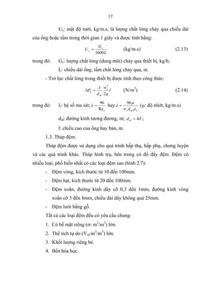 57
Ux: mật độ tưới, kg/m.s; là lượng chất lỏng chảy qua chiều dài
của ống hoặc tấm trong thời gian 1 giây và được tính bằng:
L
G
U x
x
3600
= (kg/m.s) (2.13)
trong đó: Gx: lượng chất lỏng (dung môi) chảy qua thiết bị, kg/h;
L: chiều dài ống, tấm chất lỏng chảy qua, m.
- Trở lực chất lỏng trong thiết bị được tính theo công thức:
l
g
w
d
P x
td
k
2
2
λ
=∆ (N/m2
) (2.14)
trong đó: λ: hệ số ma sát;
xRe
96
=λ hay
xtdx dw ρ
µ
λ
96
= (µ: độ nhớt, kg/m.s)
dtđ: đường kính tương đương, m; δ4=tdd ;
l: chiều cao của ống hay bản, m.
1.3. Tháp đệm:
Tháp đệm được sử dụng cho quá trình hấp thụ, hấp phụ, chưng luyện
và các quá trình khác. Tháp hình trụ, bên trong có đổ đầy đệm. Đệm có
nhiều loại, phổ biến nhất có các loại đệm sau (hình 2.7):
- Đệm vòng, kích thước từ 10 đến 100mm.
- Đệm hạt, kích thước từ 20 đến 100mm.
- Đệm xoắn, đường kính dây cỡ 0,3 dến 1mm, đường kính vòng
xoắn cỡ 3 đến 8mm, chiều dài dây không quá 25mm.
- Đệm lưới bằng gỗ.
Tất cả các loại đệm đều có yêu cầu chung:
1. Có bề mặt riêng (σ: m2
/m3
) lớn.
2. Thể tích tự do (Vtd:m3
/m3
) lớn.
3. Khối lượng riêng bé.
4. Bền hóa học.
 