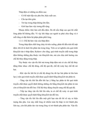 59
Tháp đệm có những ưu điểm sau:
- Có bề mặt tiếp xúc pha lớn, hiệu suất cao.
- Cấu tạo đơn giản.
- Trở lực trong tháp không lớn lắm.
- Giới hạn làm việc tương đối rộng.
Nhược điểm: khó làm ướt đều đệm. Do đó nếu tháp cao quá thì chất
lỏng phân bố không đều. Vì vậy khi tháp cao người ta phải chia tầng và ở
mỗi tầng có đặt thêm bộ phận phân phối lỏng.
1.3.1. Chế độ làm việc của tháp đệm:
Trong tháp đệm chất lỏng chảy từ trên xuống, phân bố đều trên bề mặt
đệm; khí đi từ dưới lên phân tán trong lỏng. Trên cơ sở nghiên cứu quá trình
khuyếch tán ở tháp đệm, Kafarov cho rằng, quá trình truyền chất trong tháp
đệm không những phụ thuộc vào khuyếch tán, mà còn chịu ảnh hưởng của
chế độ thủy động trong tháp.
Tùy thuộc vào vận tốc khí mà trong tháp đệm mà có các chế độ thủy
động khác nhau: chế độ dòng, chế độ quá độ, chế độ xoáy hay chế độ sủi
bọt.
- Khi vận tốc khí bé (ở chế độ dòng) lúc đó lực hút phân tử lớn hơn
lực ỳ nên quá trình truyền chất được quyết định bằng khuyếch tán phân tử.
- Tăng vận tốc khí lên đến khi lực ỳ bằng lực phân tử thì quá trình
truyền chất được quyết định không những chỉ bằng khuyếch tán phân tử mà
còn có khuyếch tán đối lưu. Chế độ thủy động chuyển sang chế độ quá độ.
- Tiếp tục tăng vận tốc khí lên nữa, ta có chế độ xoáy và quá trình
truyền chất được quyết định bằng khuyếch tán đối lưu.
- Tăng vận tốc khí lên đến một giới hạn nào đó thì sẽ xảy ra hiện
tượng đảo pha. Lúc này chất lỏng sẽ chiếm toàn bộ tháp và trở thành pha
liên tục, còn khí phân tán vào trong lỏng và trở thành pha phân tán. Vận tốc
 